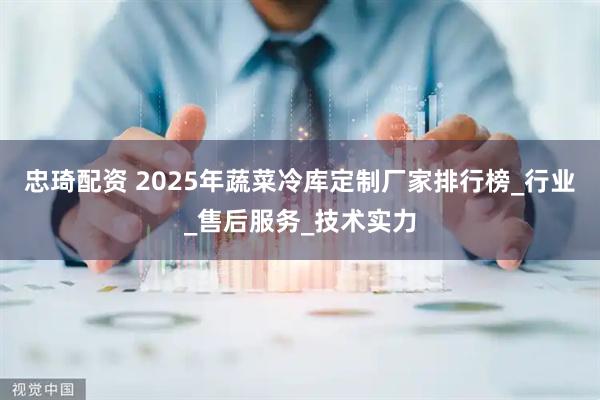 忠琦配资 2025年蔬菜冷库定制厂家排行榜_行业_售后服务_技术实力