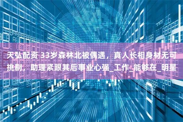 天弘配资 33岁森林北被偶遇,真人长相身材无可挑剔,助理紧跟其后事业心强_工作_能够在_明星