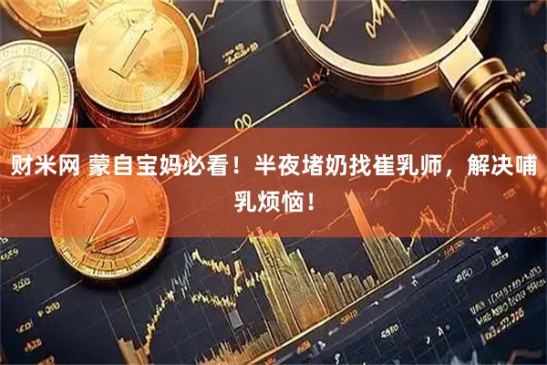 财米网 蒙自宝妈必看！半夜堵奶找崔乳师，解决哺乳烦恼！