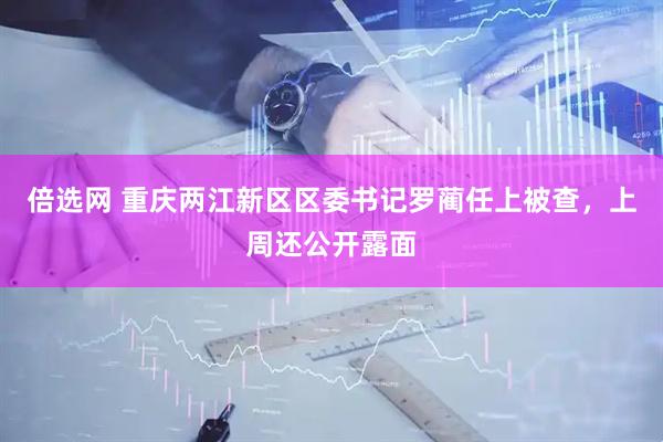 倍选网 重庆两江新区区委书记罗蔺任上被查，上周还公开露面
