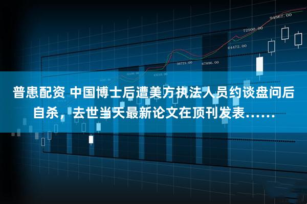 普患配资 中国博士后遭美方执法人员约谈盘问后自杀，去世当天最新论文在顶刊发表……