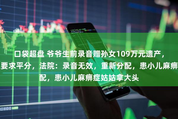 口袋超盘 爷爷生前录音赠孙女109万元遗产，六个姑姑不服要求平分，法院：录音无效，重新分配，患小儿麻痹症姑姑拿大头