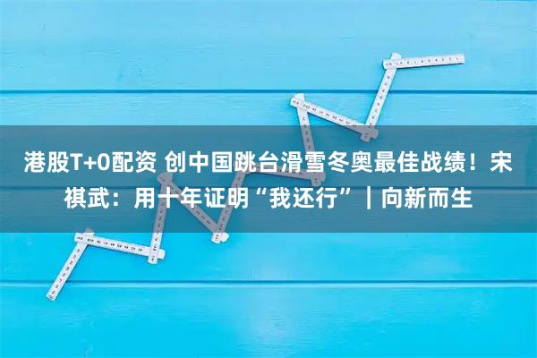 港股T+0配资 创中国跳台滑雪冬奥最佳战绩！宋祺武：用十年证明“我还行”｜向新而生
