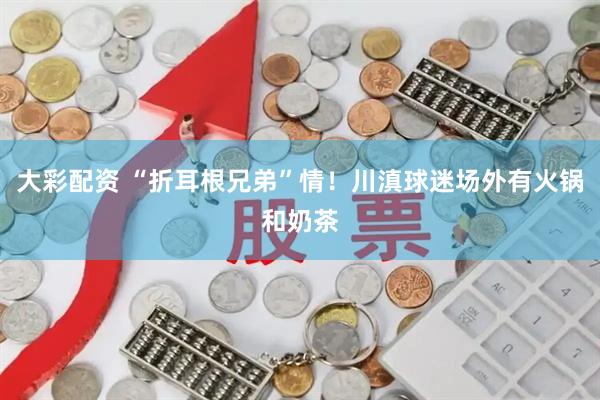 大彩配资 “折耳根兄弟”情！川滇球迷场外有火锅和奶茶