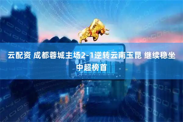 云配资 成都蓉城主场2-1逆转云南玉昆 继续稳坐中超榜首