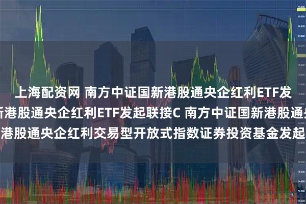 上海配资网 南方中证国新港股通央企红利ETF发起联接A,南方中证国新港股通央企红利ETF发起联接C 南方中证国新港股通央企红利交易型开放式指数证券投资基金发起式联接基金基金合同