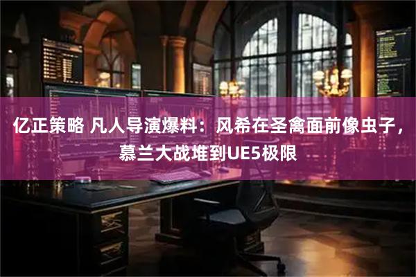 亿正策略 凡人导演爆料：风希在圣禽面前像虫子，慕兰大战堆到UE5极限