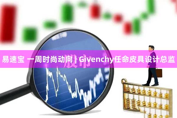 易速宝 一周时尚动向 | Givenchy任命皮具设计总监
