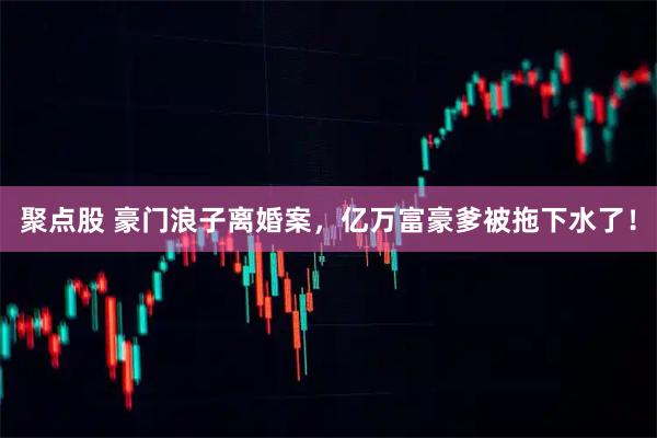 聚点股 豪门浪子离婚案，亿万富豪爹被拖下水了！