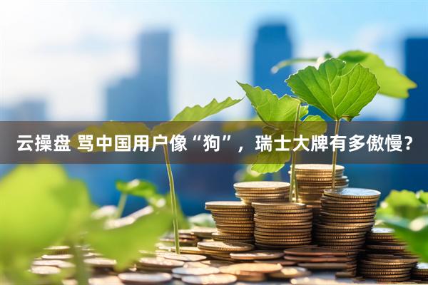 云操盘 骂中国用户像“狗”，瑞士大牌有多傲慢？