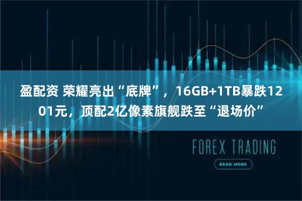 盈配资 荣耀亮出“底牌”，16GB+1TB暴跌1201元，顶配2亿像素旗舰跌至“退场价”