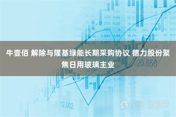 牛壹佰 解除与隆基绿能长期采购协议 德力股份聚焦日用玻璃主业