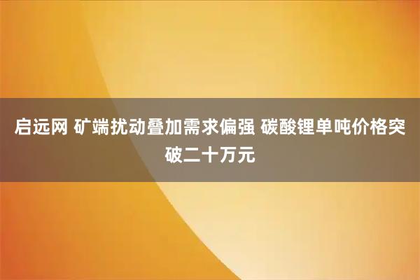 启远网 矿端扰动叠加需求偏强 碳酸锂单吨价格突破二十万元