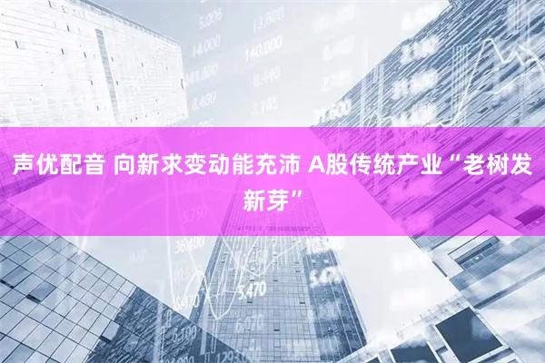 声优配音 向新求变动能充沛 A股传统产业“老树发新芽”