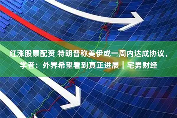 红涨股票配资 特朗普称美伊或一周内达成协议，学者：外界希望看到真正进展｜宅男财经