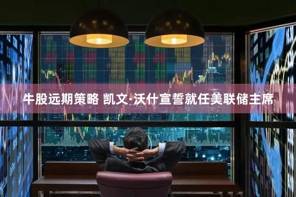 牛股远期策略 凯文·沃什宣誓就任美联储主席