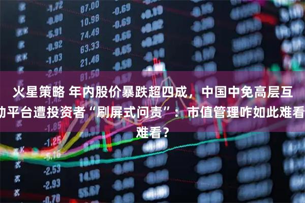 火星策略 年内股价暴跌超四成，中国中免高层互动平台遭投资者“刷屏式问责”：市值管理咋如此难看？