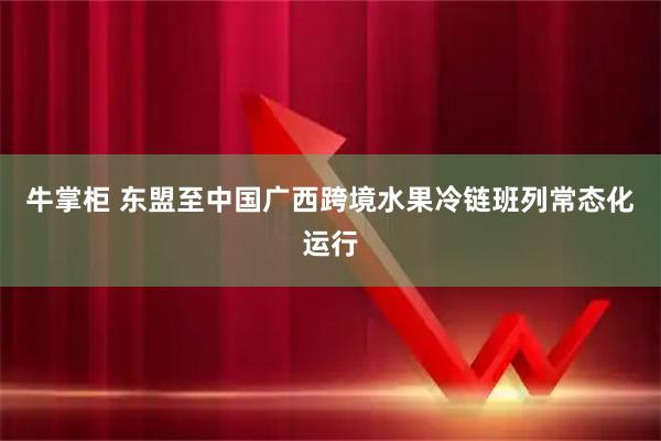 牛掌柜 东盟至中国广西跨境水果冷链班列常态化运行