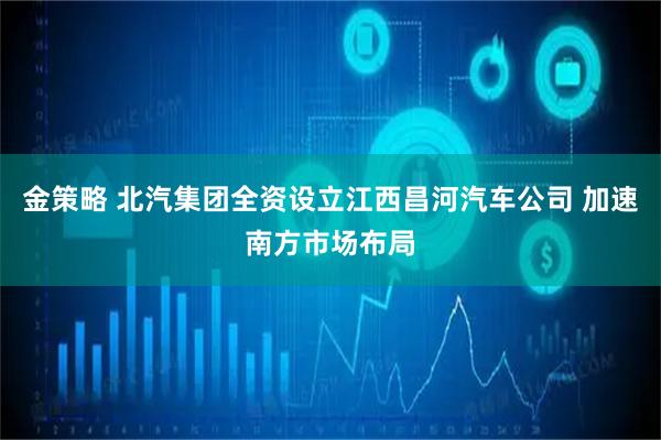 金策略 北汽集团全资设立江西昌河汽车公司 加速南方市场布局