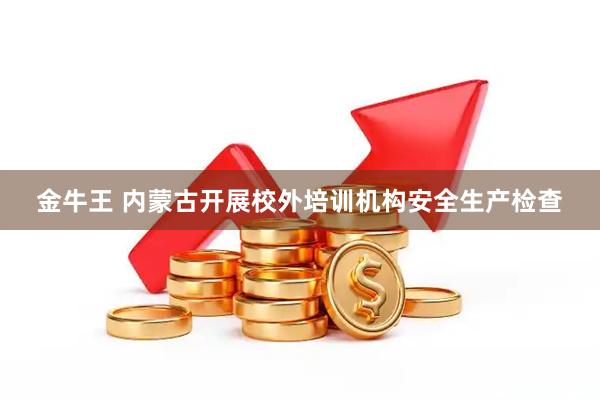 金牛王 内蒙古开展校外培训机构安全生产检查