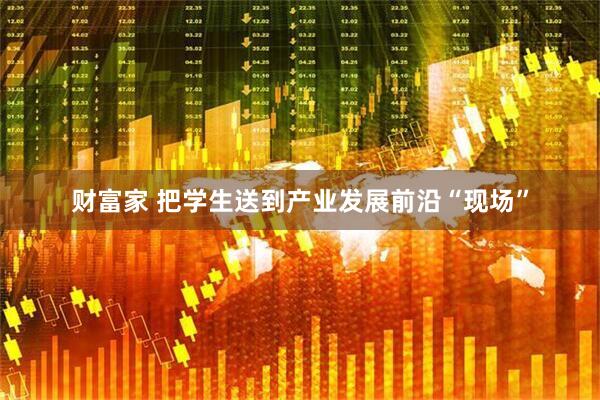 财富家 把学生送到产业发展前沿“现场”