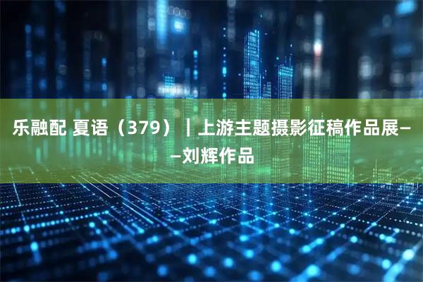 乐融配 夏语（379）｜上游主题摄影征稿作品展——刘辉作品