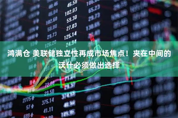 鸿满仓 美联储独立性再成市场焦点！夹在中间的沃什必须做出选择