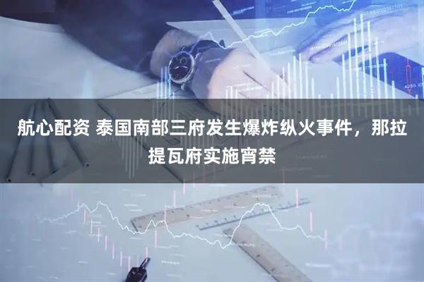 航心配资 泰国南部三府发生爆炸纵火事件，那拉提瓦府实施宵禁