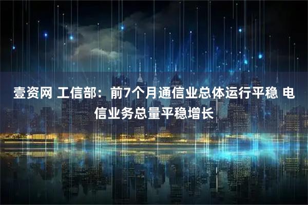 壹资网 工信部：前7个月通信业总体运行平稳 电信业务总量平稳增长