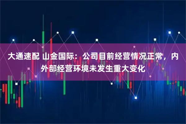 大通速配 山金国际：公司目前经营情况正常，内外部经营环境未发生重大变化